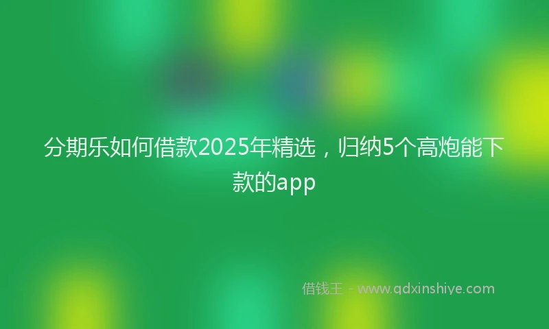分期乐如何借款2025年精选，归纳5个高炮能下款的app
