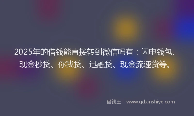 2025年的借钱能直接转到微信吗有：闪电钱包、现金秒贷、你我贷、迅融贷、现金流速贷等。