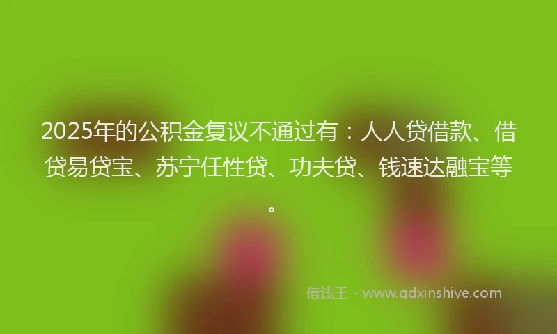 2025年的公积金复议不通过有：人人贷借款、借贷易贷宝、苏宁任性贷、功夫贷、钱速达融宝等。