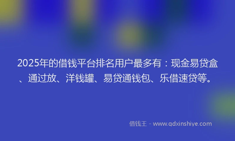 2025年的借钱平台排名用户最多有：现金易贷盒、通过放、洋钱罐、易贷通钱包、乐借速贷等。