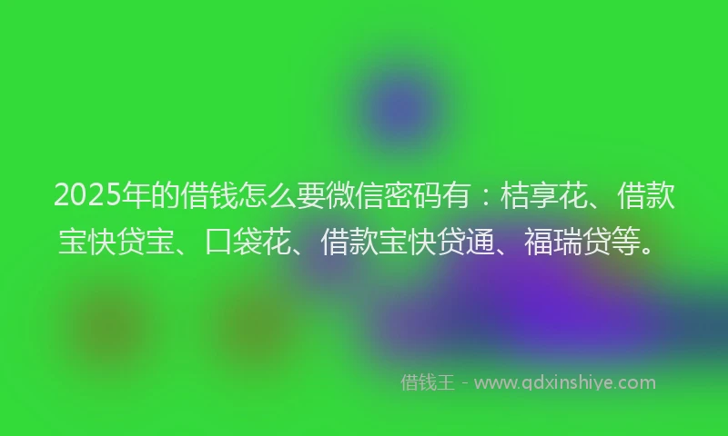 2025年的借钱怎么要微信密码有：桔享花、借款宝快贷宝、口袋花、借款宝快贷通、福瑞贷等。