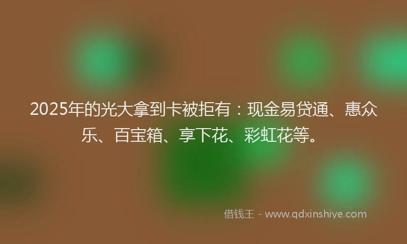 2025年的光大拿到卡被拒有：现金易贷通、惠众乐、百宝箱、享下花、彩虹花等。