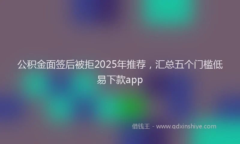 公积金面签后被拒2025年推荐，汇总五个门槛低易下款app