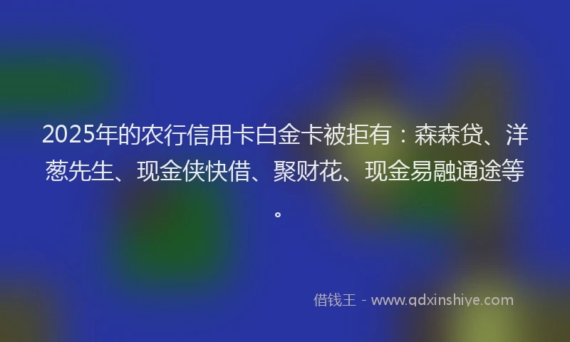 2025年的农行信用卡白金卡被拒有：森森贷、洋葱先生、现金侠快借、聚财花、现金易融通途等。
