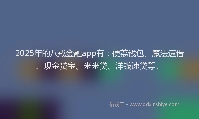 2025年的八戒金融app有：便荔钱包、魔法速借、现金贷宝、米米贷、洋钱速贷等。