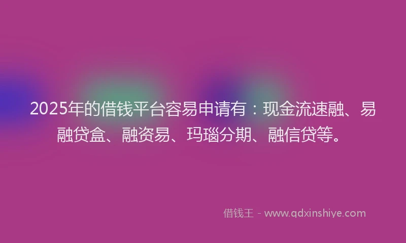 2025年的借钱平台容易申请有：现金流速融、易融贷盒、融资易、玛瑙分期、融信贷等。