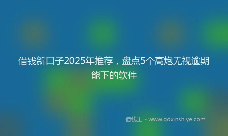 借钱新口子2025年推荐，盘点5个高炮无视逾期能下的软件