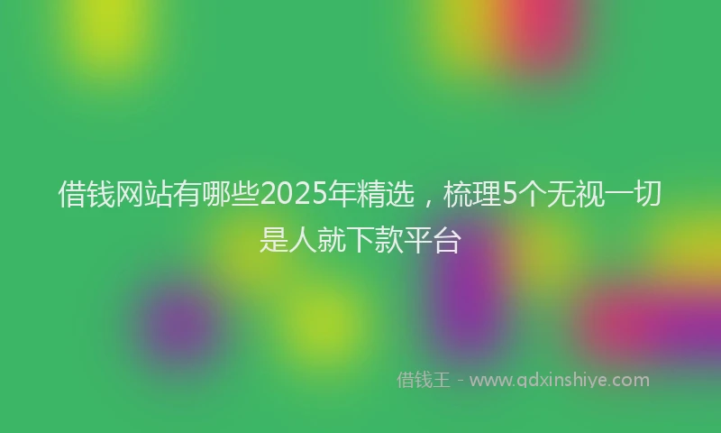 借钱网站有哪些2025年精选，梳理5个无视一切是人就下款平台