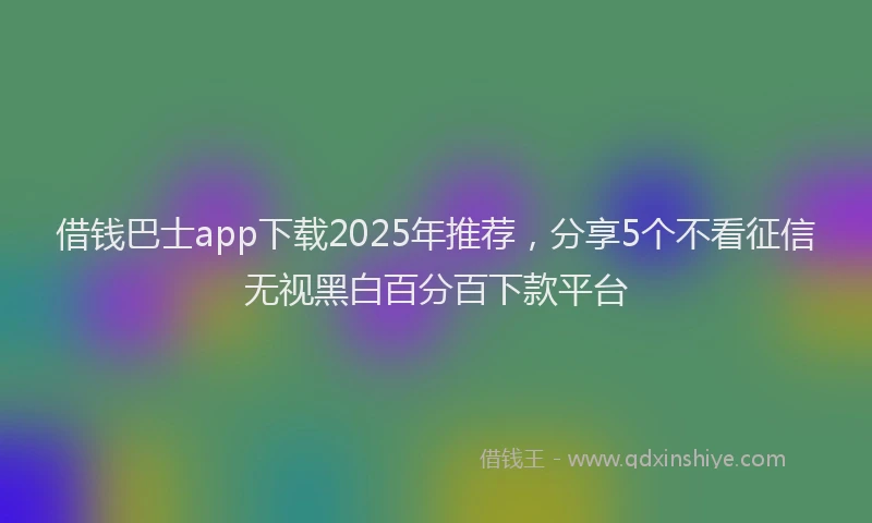 借钱巴士app下载2025年推荐，分享5个不看征信无视黑白百分百下款平台