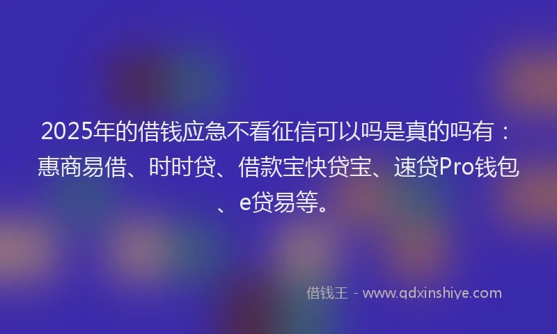 2025年的借钱应急不看征信可以吗是真的吗有：惠商易借、时时贷、借款宝快贷宝、速贷Pro钱包、e贷易等。