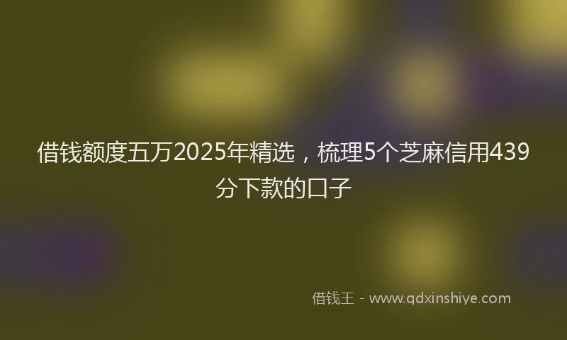 借钱额度五万2025年精选，梳理5个芝麻信用439分下款的口子
