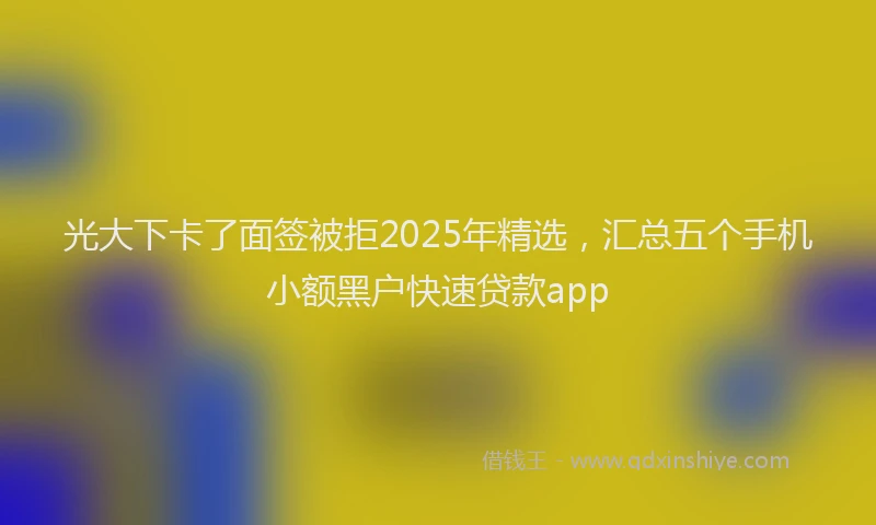 光大下卡了面签被拒2025年精选，汇总五个手机小额黑户快速贷款app