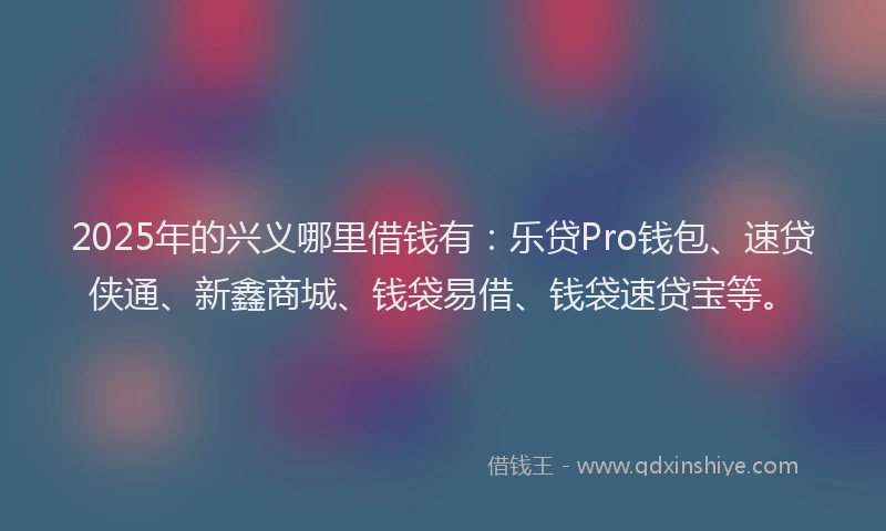 2025年的兴义哪里借钱有：乐贷Pro钱包、速贷侠通、新鑫商城、钱袋易借、钱袋速贷宝等。