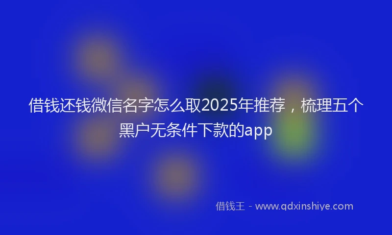 借钱还钱微信名字怎么取2025年推荐，梳理五个黑户无条件下款的app