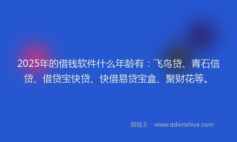 2025年的借钱软件什么年龄有：飞鸟贷、青石信贷、借贷宝快贷、快借易贷宝盒、聚财花等。
