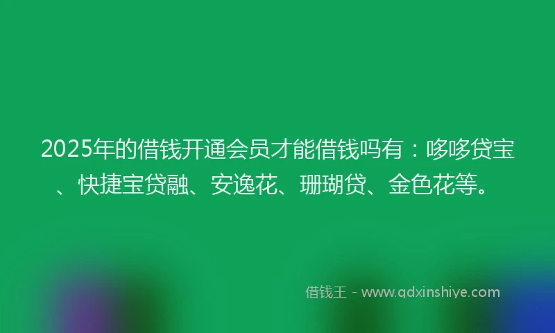 2025年的借钱开通会员才能借钱吗有：哆哆贷宝、快捷宝贷融、安逸花、珊瑚贷、金色花等。