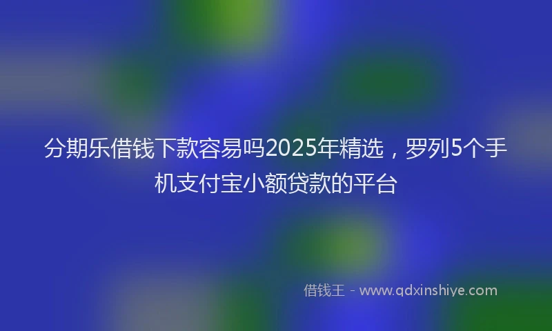 分期乐借钱下款容易吗2025年精选，罗列5个手机支付宝小额贷款的平台