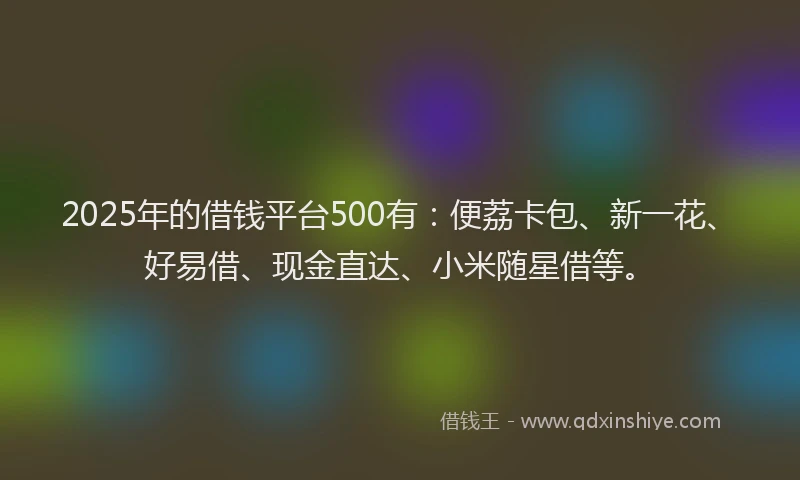 2025年的借钱平台500有：便荔卡包、新一花、好易借、现金直达、小米随星借等。