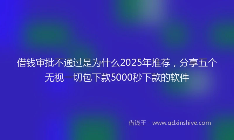 借钱审批不通过是为什么2025年推荐，分享五个无视一切包下款5000秒下款的软件
