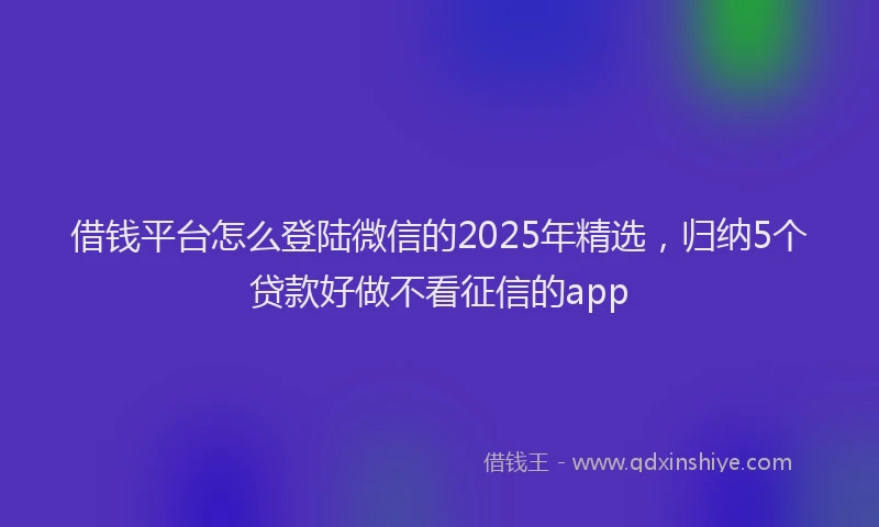 借钱平台怎么登陆微信的2025年精选，归纳5个贷款好做不看征信的app