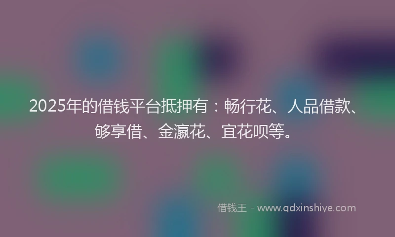 2025年的借钱平台抵押有：畅行花、人品借款、够享借、金瀛花、宜花呗等。