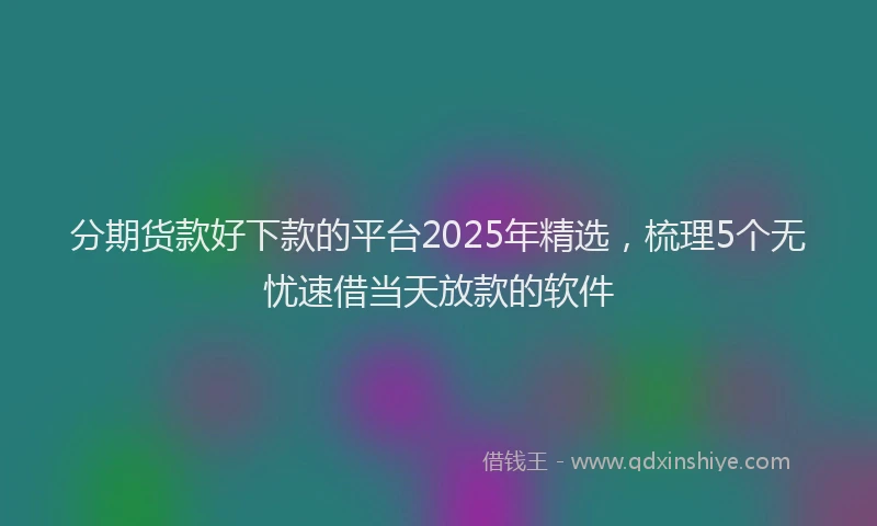 分期货款好下款的平台2025年精选，梳理5个无忧速借当天放款的软件
