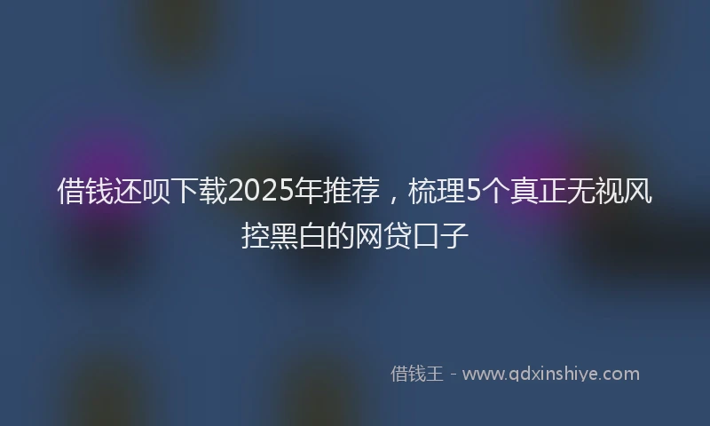 借钱还呗下载2025年推荐，梳理5个真正无视风控黑白的网贷口子