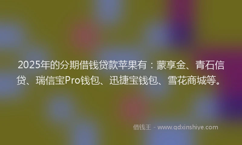 2025年的分期借钱贷款苹果有：蒙享金、青石信贷、瑞信宝Pro钱包、迅捷宝钱包、雪花商城等。