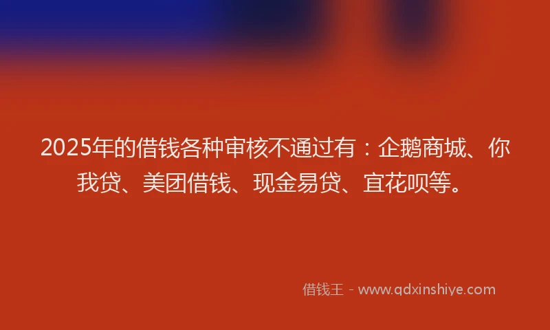 2025年的借钱各种审核不通过有：企鹅商城、你我贷、美团借钱、现金易贷、宜花呗等。