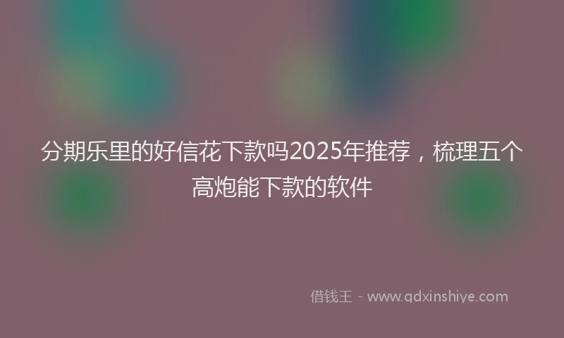 分期乐里的好信花下款吗2025年推荐，梳理五个高炮能下款的软件