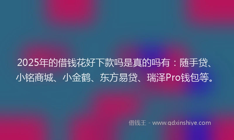 2025年的借钱花好下款吗是真的吗有：随手贷、小铭商城、小金鹤、东方易贷、瑞泽Pro钱包等。