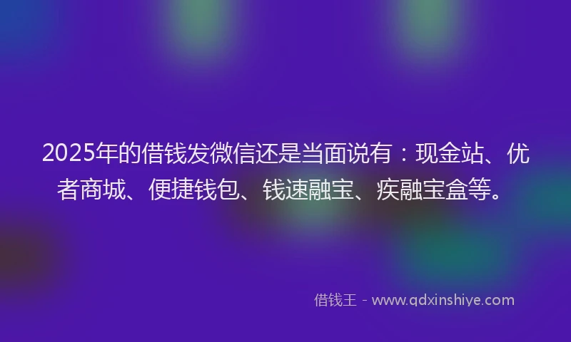 2025年的借钱发微信还是当面说有：现金站、优者商城、便捷钱包、钱速融宝、疾融宝盒等。