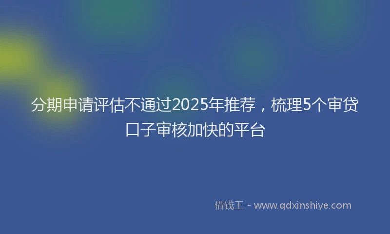 分期申请评估不通过2025年推荐，梳理5个审贷口子审核加快的平台