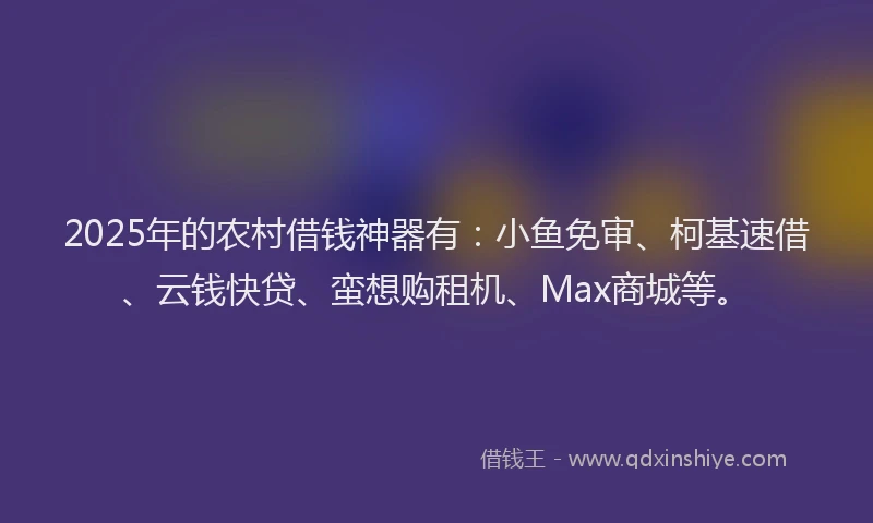 2025年的农村借钱神器有：小鱼免审、柯基速借、云钱快贷、蛮想购租机、Max商城等。