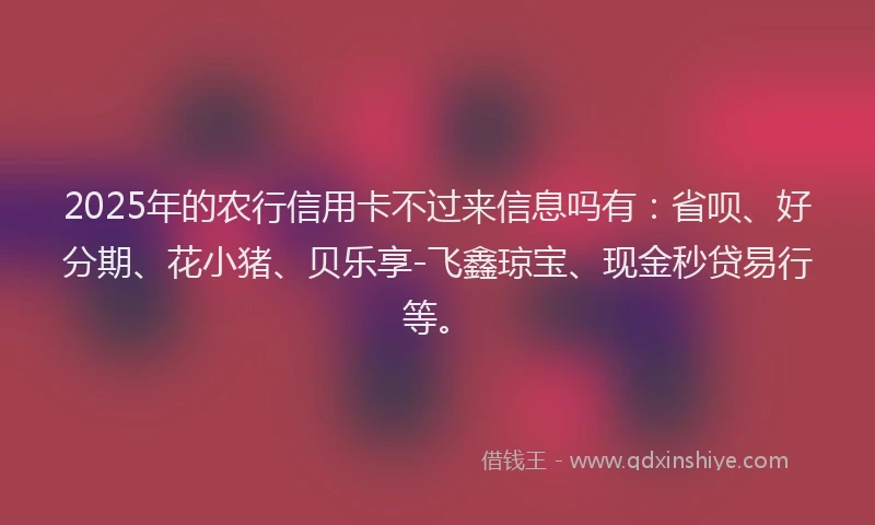 2025年的农行信用卡不过来信息吗有：省呗、好分期、花小猪、贝乐享-飞鑫琼宝、现金秒贷易行等。