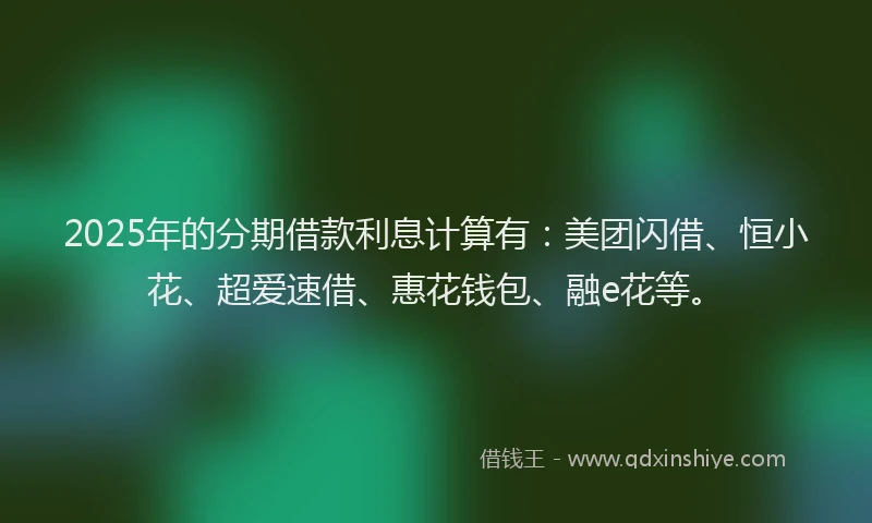 2025年的分期借款利息计算有：美团闪借、恒小花、超爱速借、惠花钱包、融e花等。