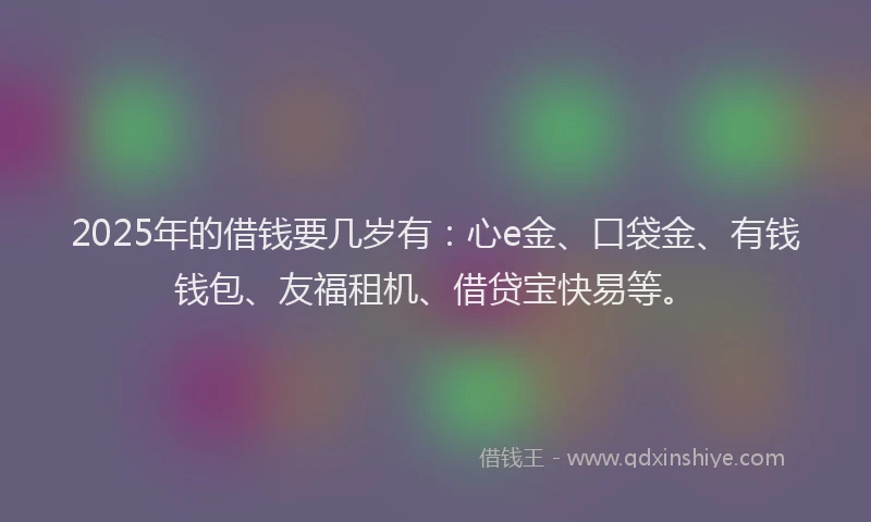 2025年的借钱要几岁有：心e金、口袋金、有钱钱包、友福租机、借贷宝快易等。