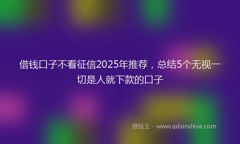 借钱口子不看征信2025年推荐，总结5个无视一切是人就下款的口子
