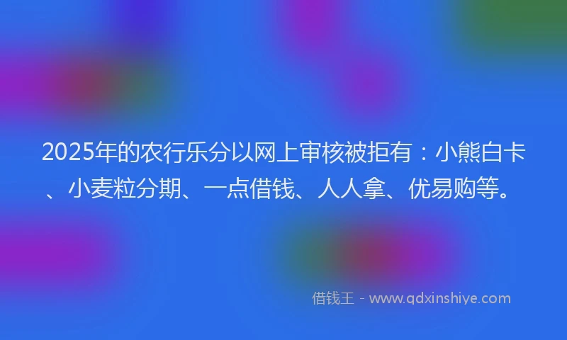 2025年的农行乐分以网上审核被拒有：小熊白卡、小麦粒分期、一点借钱、人人拿、优易购等。