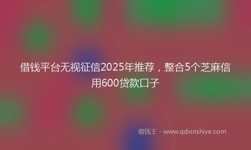 借钱平台无视征信2025年推荐，整合5个芝麻信用600贷款口子
