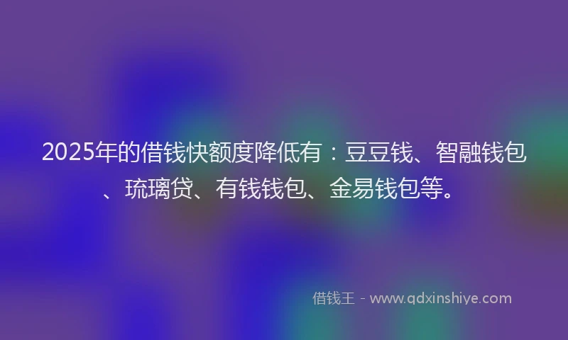 2025年的借钱快额度降低有：豆豆钱、智融钱包、琉璃贷、有钱钱包、金易钱包等。