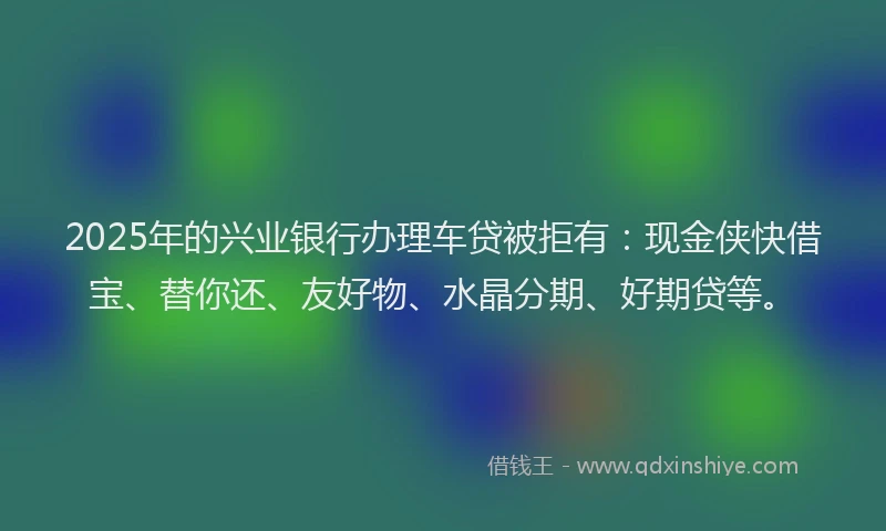 2025年的兴业银行办理车贷被拒有：现金侠快借宝、替你还、友好物、水晶分期、好期贷等。