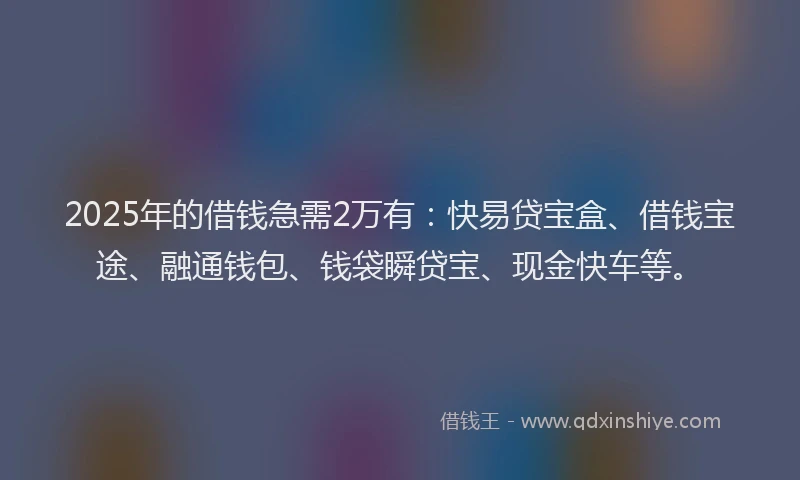 2025年的借钱急需2万有：快易贷宝盒、借钱宝途、融通钱包、钱袋瞬贷宝、现金快车等。