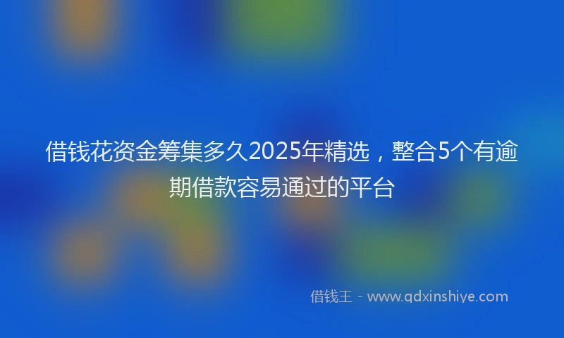 借钱花资金筹集多久2025年精选，整合5个有逾期借款容易通过的平台