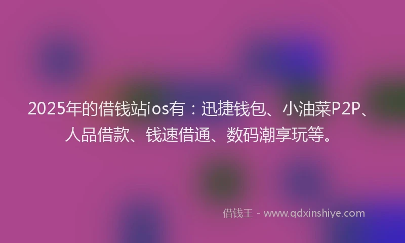 2025年的借钱站ios有：迅捷钱包、小油菜P2P、人品借款、钱速借通、数码潮享玩等。