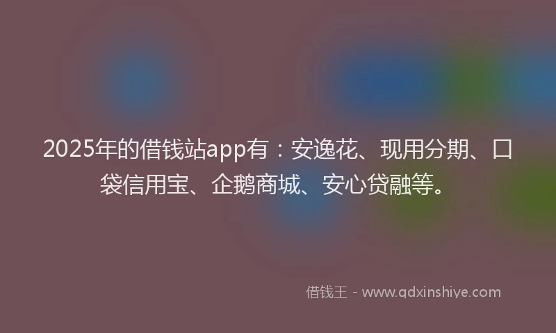 2025年的借钱站app有：安逸花、现用分期、口袋信用宝、企鹅商城、安心贷融等。