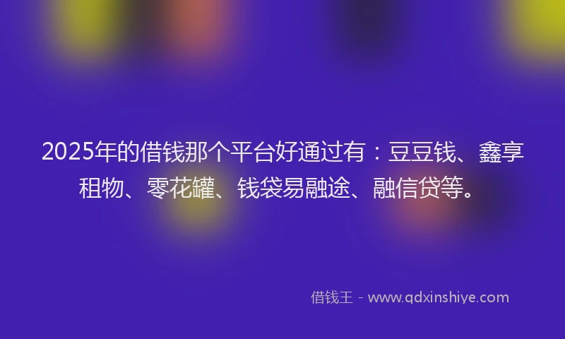 2025年的借钱那个平台好通过有：豆豆钱、鑫享租物、零花罐、钱袋易融途、融信贷等。