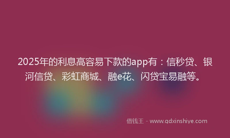 2025年的利息高容易下款的app有：信秒贷、银河信贷、彩虹商城、融e花、闪贷宝易融等。