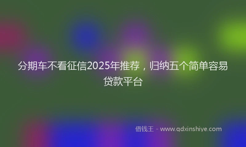 分期车不看征信2025年推荐，归纳五个简单容易贷款平台