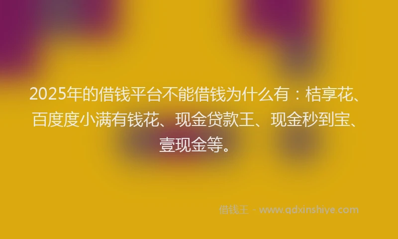 2025年的借钱平台不能借钱为什么有：桔享花、百度度小满有钱花、现金贷款王、现金秒到宝、壹现金等。